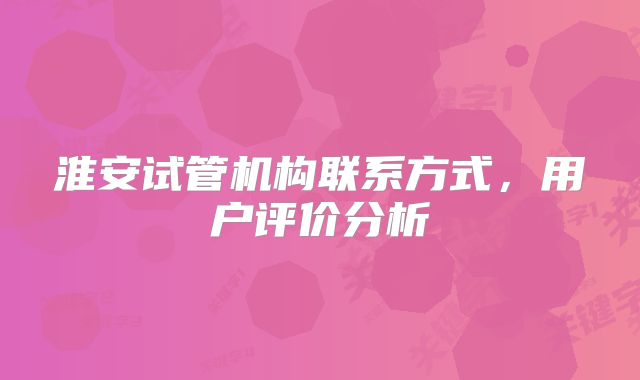 淮安试管机构联系方式,用户评价分析
