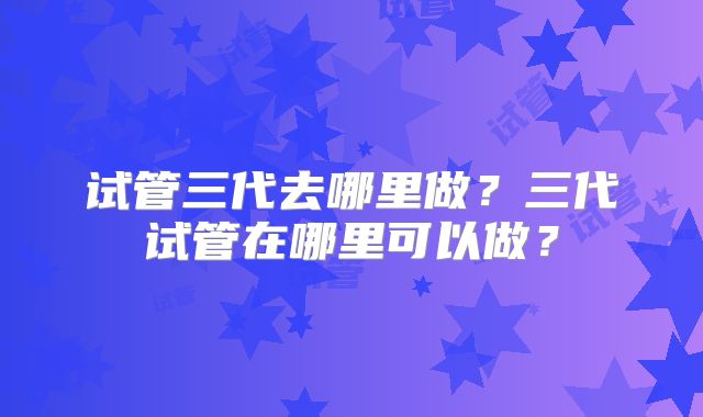 试管三代去哪里做?三代试管在哪里可以做?