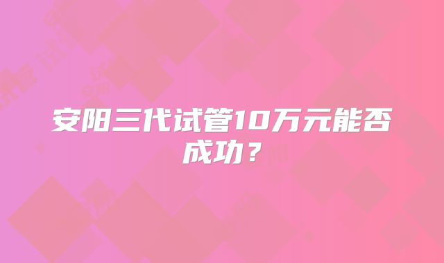 安阳三代试管10万元能否成功？