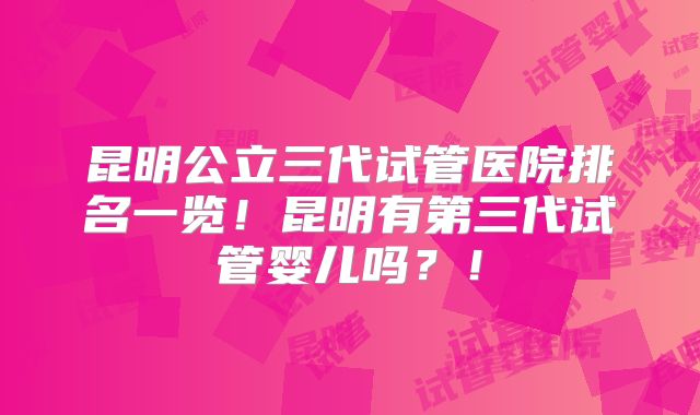 昆明公立三代试管医院排名一览!昆明有第三代试管婴儿吗?!