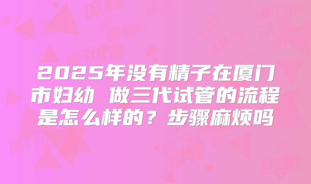 2025年没有精子在厦门市妇幼 做三代试管的流程是怎么样的?步骤麻烦吗