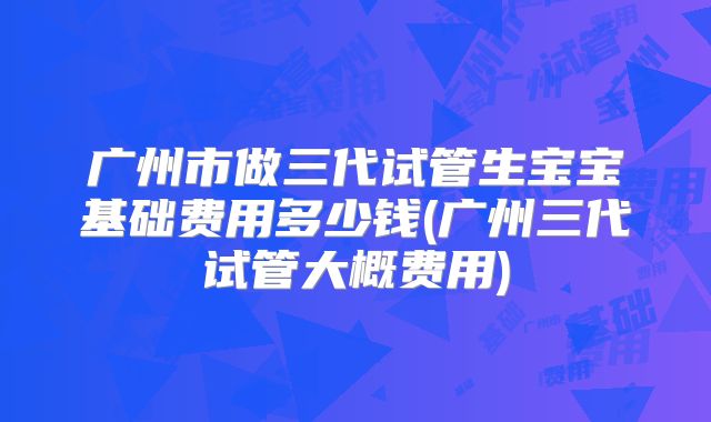 广州市做三代试管生宝宝基础费用多少钱(广州三代试管大概费用)