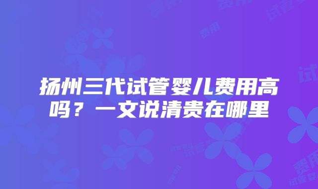 扬州三代试管婴儿费用高吗？一文说清贵在哪里