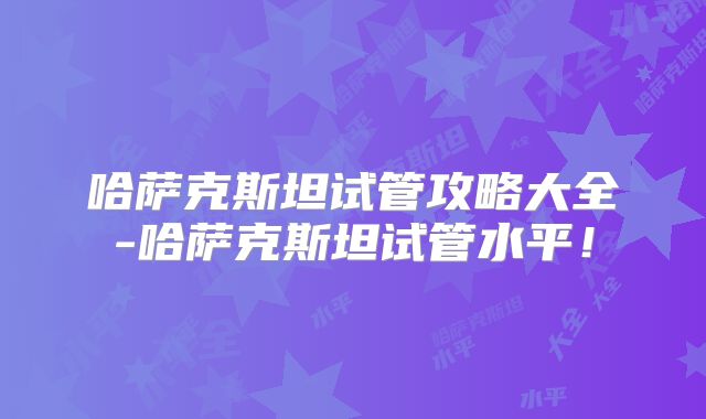 哈萨克斯坦试管攻略大全-哈萨克斯坦试管水平！