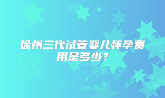 徐州三代试管婴儿怀孕费用是多少？