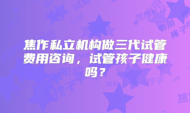 焦作私立机构做三代试管费用咨询，试管孩子健康吗？