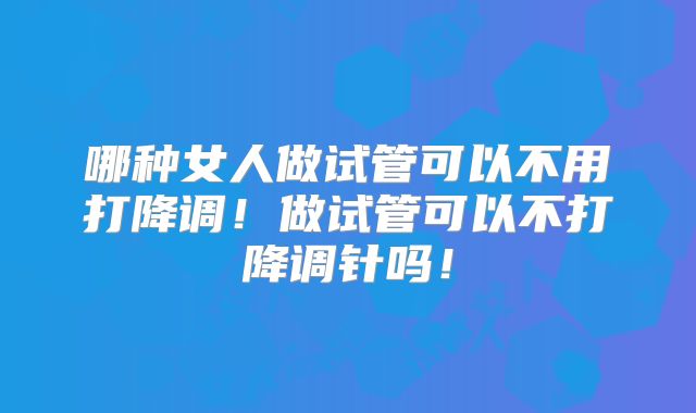 哪种女人做试管可以不用打降调！做试管可以不打降调针吗！