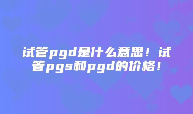 试管pgd是什么意思！试管pgs和pgd的价格！