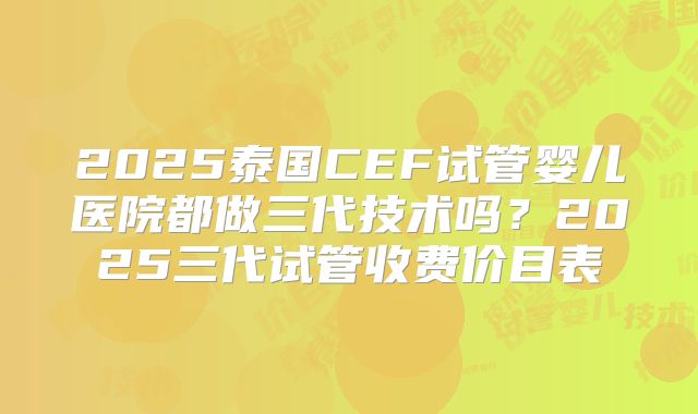 2025泰国CEF试管婴儿医院都做三代技术吗?2025三代试管收费价目表