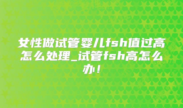 女性做试管婴儿fsh值过高怎么处理_试管fsh高怎么办！