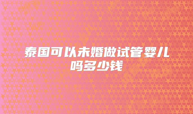 泰国可以未婚做试管婴儿吗多少钱