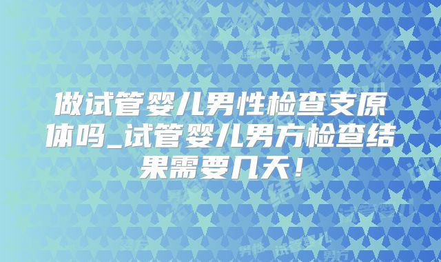 做试管婴儿男性检查支原体吗_试管婴儿男方检查结果需要几天！