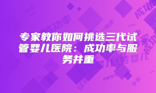 专家教你如何挑选三代试管婴儿医院：成功率与服务并重