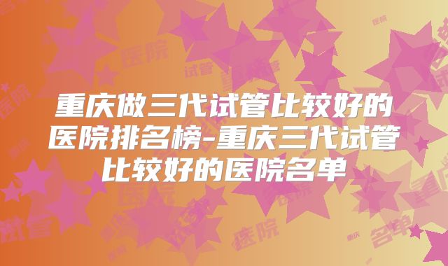 重庆做三代试管比较好的医院排名榜-重庆三代试管比较好的医院名单