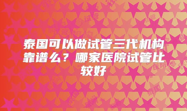 泰国可以做试管三代机构靠谱么？哪家医院试管比较好