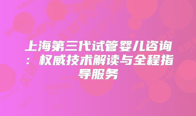上海第三代试管婴儿咨询:权威技术解读与全程指导服务