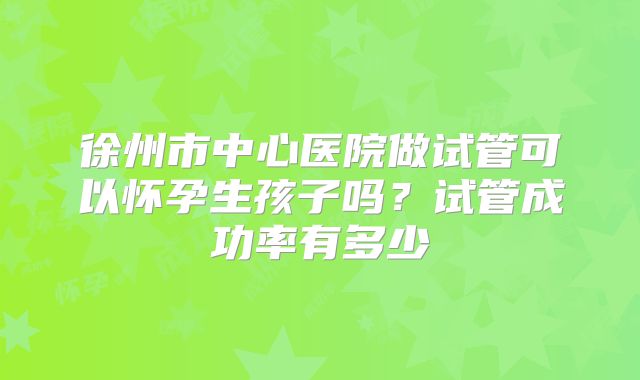 徐州市中心医院做试管可以怀孕生孩子吗？试管成功率有多少