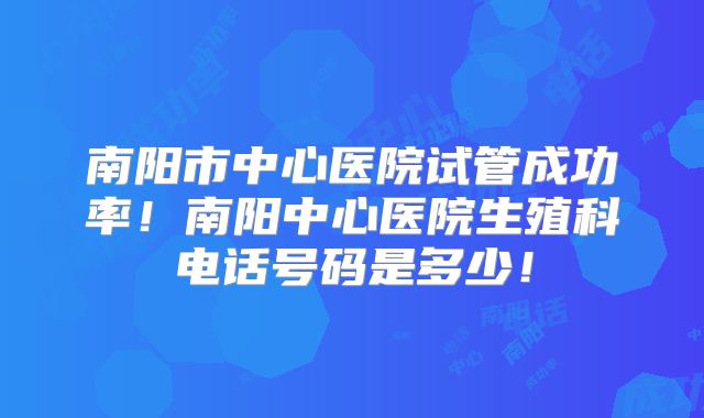 南阳市中心医院试管成功率！南阳中心医院生殖科电话号码是多少！