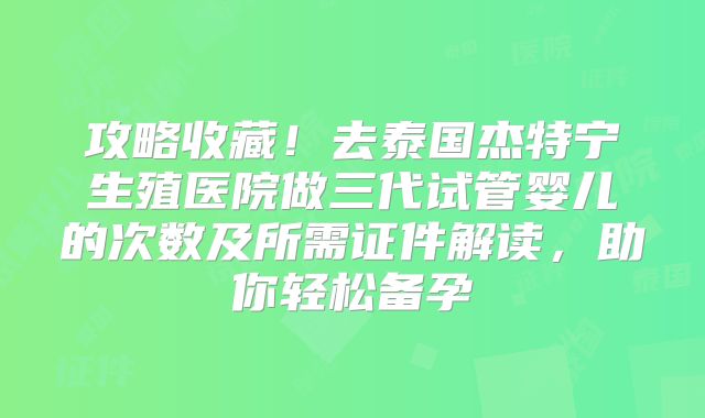 攻略收藏!去泰国杰特宁生殖医院做三代试管婴儿的次数及所需证件解读,助你轻松备孕