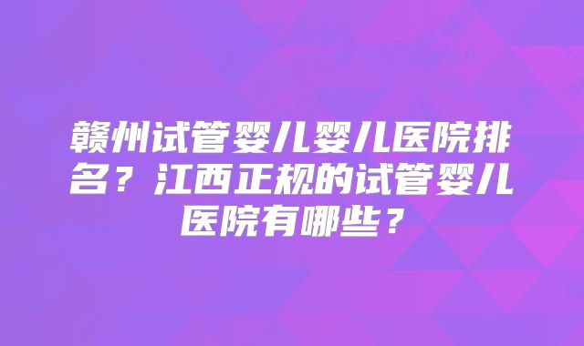 赣州试管婴儿婴儿医院排名？江西正规的试管婴儿医院有哪些？
