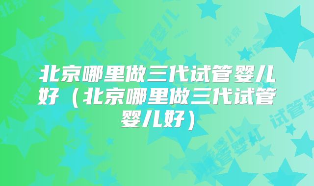 北京哪里做三代试管婴儿好（北京哪里做三代试管婴儿好）