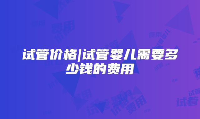 试管价格|试管婴儿需要多少钱的费用