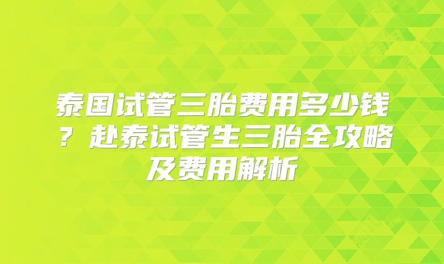 泰国试管三胎费用多少钱？赴泰试管生三胎全攻略及费用解析