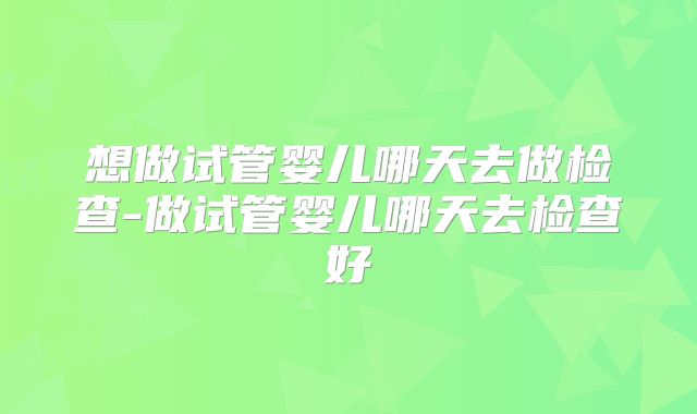 想做试管婴儿哪天去做检查-做试管婴儿哪天去检查好