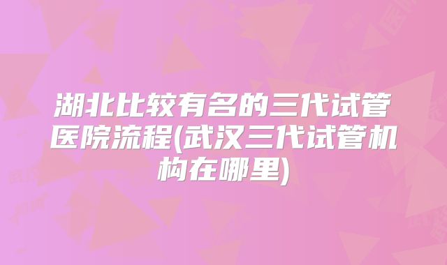 湖北比较有名的三代试管医院流程(武汉三代试管机构在哪里)