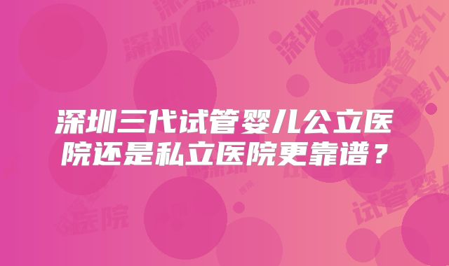深圳三代试管婴儿公立医院还是私立医院更靠谱？