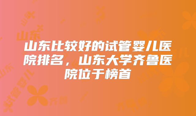 山东比较好的试管婴儿医院排名，山东大学齐鲁医院位于榜首