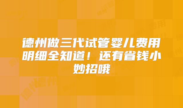 德州做三代试管婴儿费用明细全知道！还有省钱小妙招哦