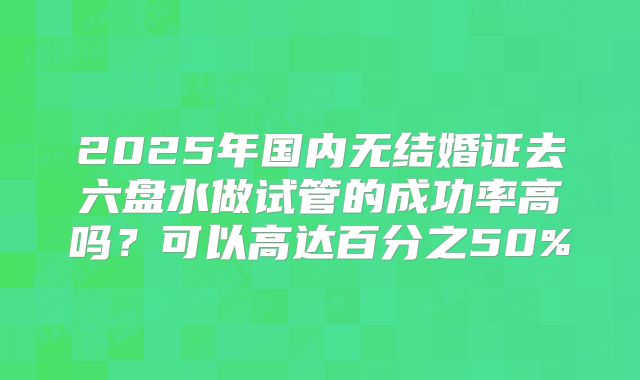 2025年国内无结婚证去六盘水做试管的成功率高吗？可以高达百分之50%