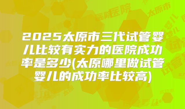 2025太原市三代试管婴儿比较有实力的医院成功率是多少(太原哪里做试管婴儿的成功率比较高)