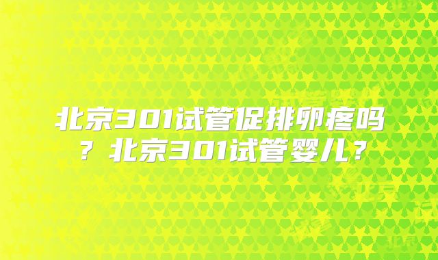 北京301试管促排卵疼吗？北京301试管婴儿？