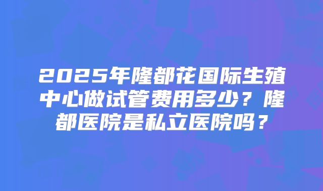 2025年隆都花国际生殖中心做试管费用多少？隆都医院是私立医院吗？