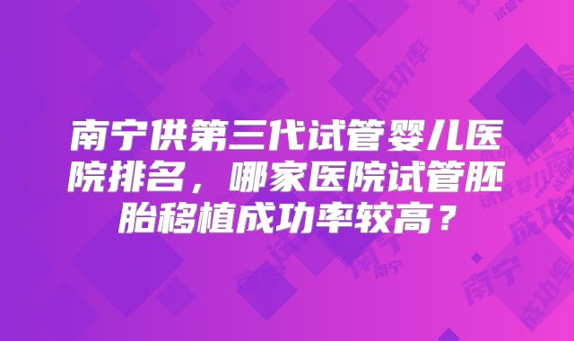 南宁供第三代试管婴儿医院排名，哪家医院试管胚胎移植成功率较高？