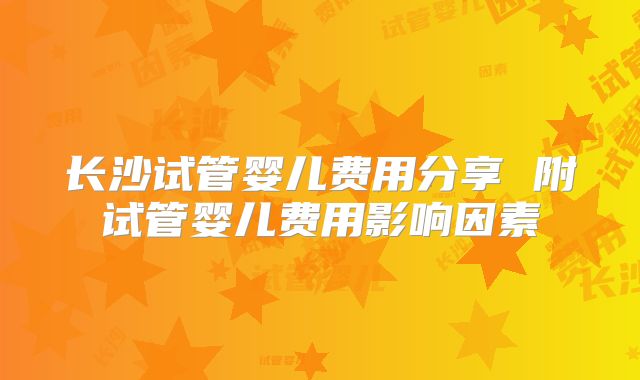 长沙试管婴儿费用分享 附试管婴儿费用影响因素