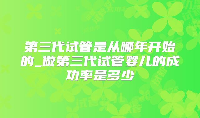 第三代试管是从哪年开始的_做第三代试管婴儿的成功率是多少