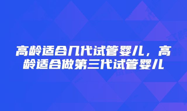 高龄适合几代试管婴儿,高龄适合做第三代试管婴儿