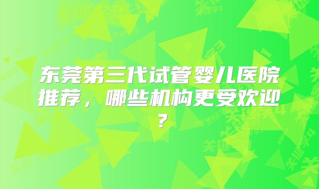 东莞第三代试管婴儿医院推荐,哪些机构更受欢迎?