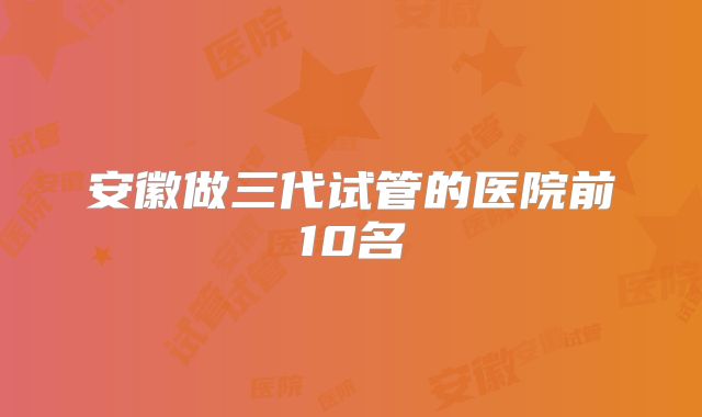 安徽做三代试管的医院前10名
