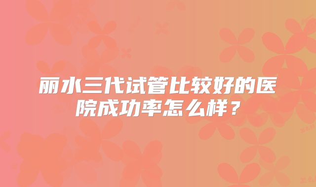 丽水三代试管比较好的医院成功率怎么样?