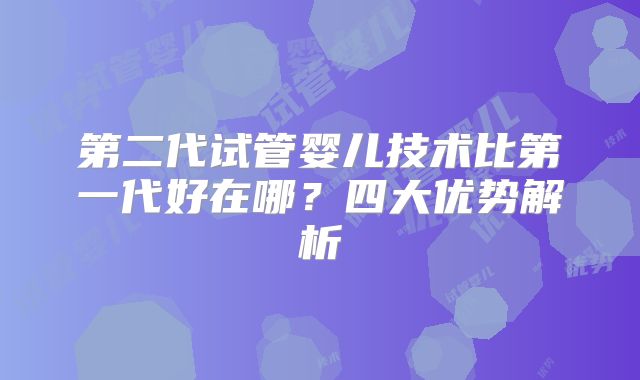 第二代试管婴儿技术比第一代好在哪？四大优势解析