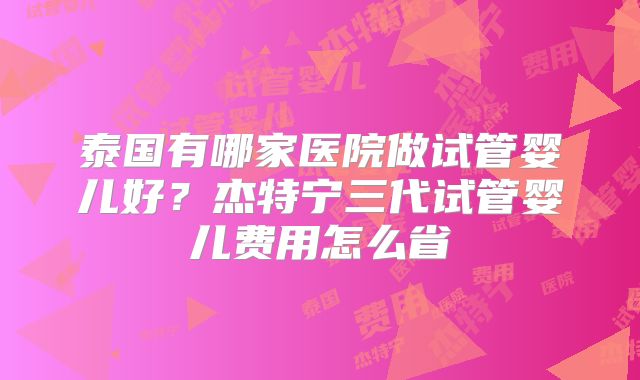 泰国有哪家医院做试管婴儿好?杰特宁三代试管婴儿费用怎么省