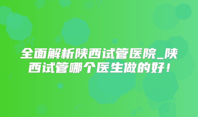 全面解析陕西试管医院_陕西试管哪个医生做的好！
