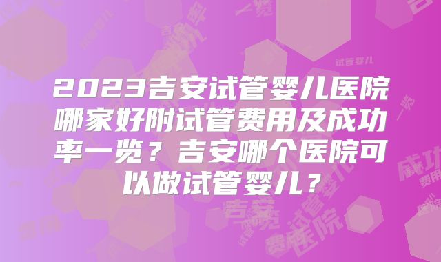 2023吉安试管婴儿医院哪家好附试管费用及成功率一览?吉安哪个医院可以做试管婴儿?