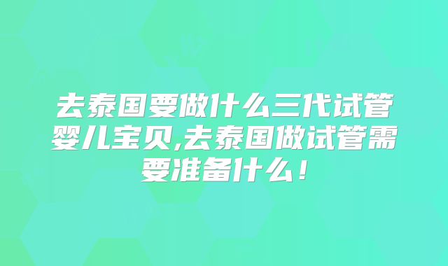 去泰国要做什么三代试管婴儿宝贝,去泰国做试管需要准备什么!