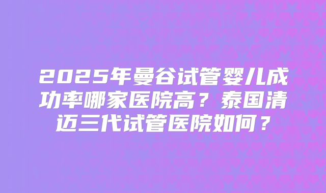 2025年曼谷试管婴儿成功率哪家医院高？泰国清迈三代试管医院如何？