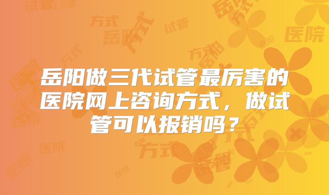 岳阳做三代试管最厉害的医院网上咨询方式，做试管可以报销吗？
